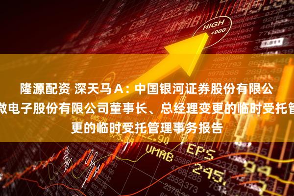 隆源配资 深天马A: 中国银河证券股份有限公司关于天马微电子股份有限公司董事长、总经理变更的临时受托管理事务报告