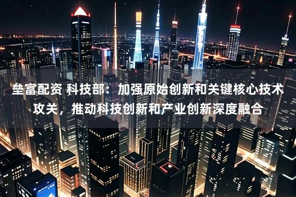 垒富配资 科技部:加强原始创新和关键核心技术攻关,推动科技创新和产业创新深度融合