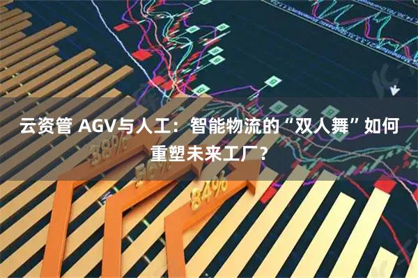 云资管 AGV与人工:智能物流的“双人舞”如何重塑未来工厂?