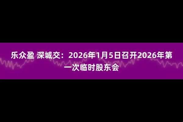 乐众盈 深城交：2026年1月5日召开2026年第一次临时股东会