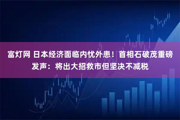富灯网 日本经济面临内忧外患！首相石破茂重磅发声：将出大招救市但坚决不减税
