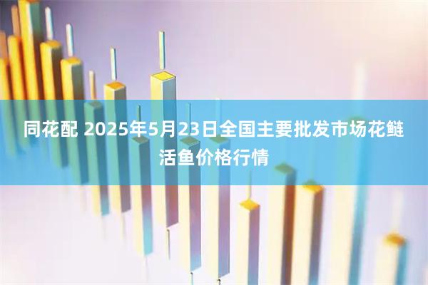 同花配 2025年5月23日全国主要批发市场花鲢活鱼价格行情