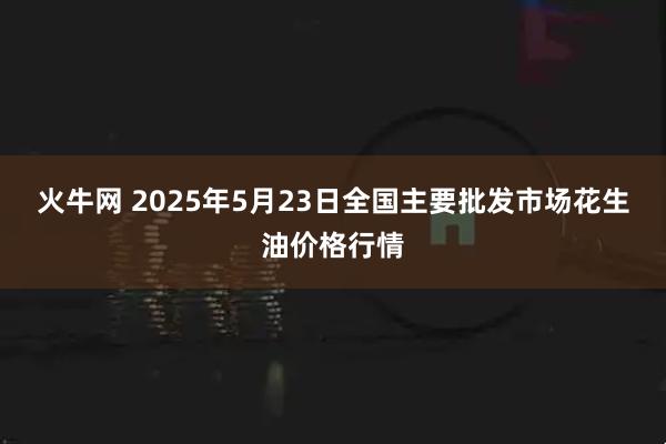 火牛网 2025年5月23日全国主要批发市场花生油价格行情