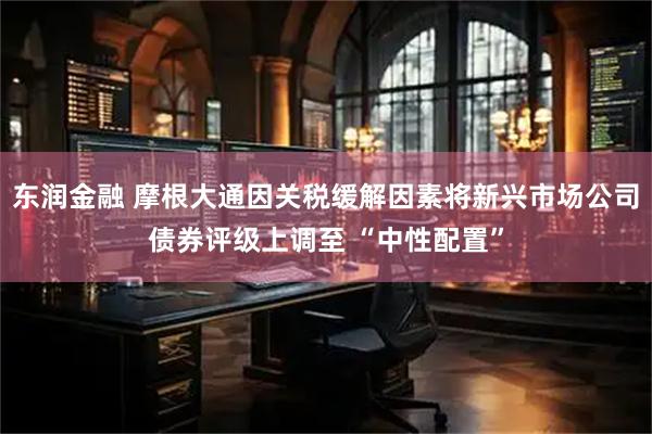 东润金融 摩根大通因关税缓解因素将新兴市场公司债券评级上调至 “中性配置”