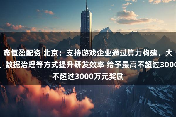 鑫恒盈配资 北京：支持游戏企业通过算力构建、大模型部署、数据治理等方式提升研发效率 给予最高不超过3000万元奖励