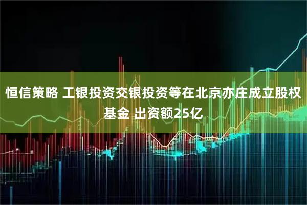 恒信策略 工银投资交银投资等在北京亦庄成立股权基金 出资额25亿