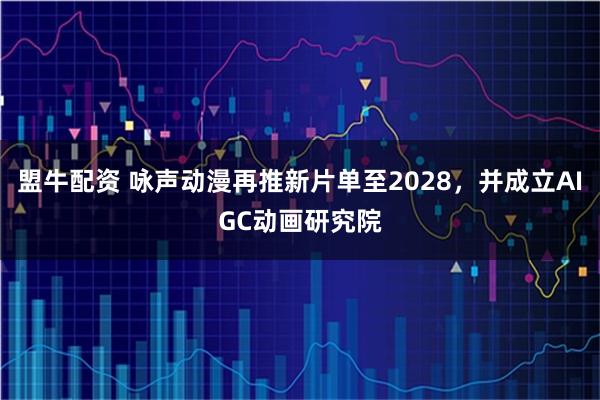 盟牛配资 咏声动漫再推新片单至2028，并成立AIGC动画研究院