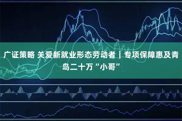 广证策略 关爱新就业形态劳动者｜专项保障惠及青岛二十万“小哥”