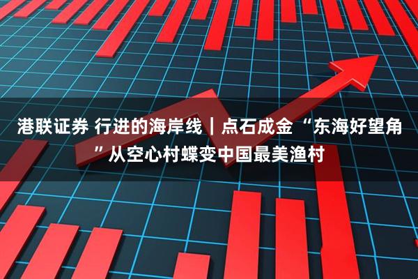 港联证券 行进的海岸线|点石成金 “东海好望角”从空心村蝶变中国最美渔村