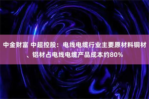 中金财富 中超控股：电线电缆行业主要原材料铜材、铝材占电线电缆产品成本约80%