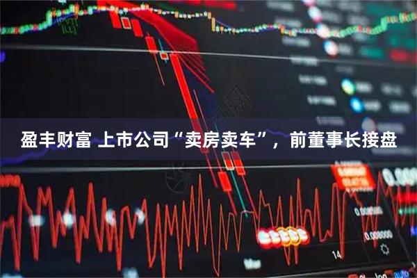 盈丰财富 上市公司“卖房卖车”,前董事长接盘